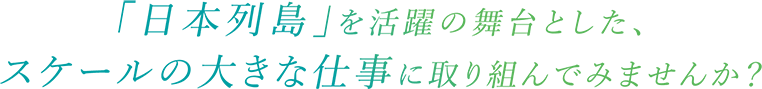 「日本列島」を活躍の舞台とした、スケールの大きな仕事に取り組んでみませんか？