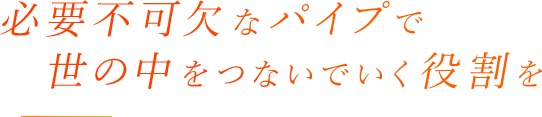 必要不可欠なパイプで　世の中をつないでいく役割を