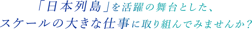 「日本列島」を活躍の舞台とした、スケールの大きな仕事に取り組んでみませんか？