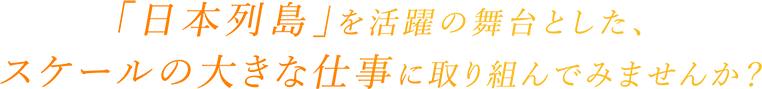 「日本列島」を活躍の舞台とした、スケールの大きな仕事に取り組んでみませんか？
